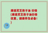 康道灵芝孢子油 价格(康道灵芝孢子油价格优惠，健康养生必备！)