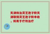 天津和治灵芝孢子粉天津取得灵芝孢子粉丰收，将用于疗效治疗