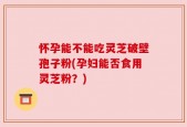 怀孕能不能吃灵芝破壁孢子粉(孕妇能否食用灵芝粉？)