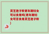 灵芝孢子粉更年期妇女可以食用吗(更年期妇女可否食用灵芝孢子粉)