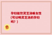 孕妇能饮灵芝汤嘛女性(可以喝灵芝汤的孕妇吗？)
