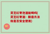 灵芝红枣泡酒能喝吗(灵芝红枣酒：酿造方法和是否安全使用)