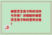 破壁灵芝孢子粉的功效与作用？详细解析破壁灵芝孢子粉的营养价值？