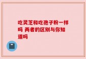 吃灵芝和吃孢子粉一样吗 两者的区别与你知道吗