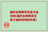 国药合辉牌灵芝孢子油功效(国药合辉牌灵芝孢子油的功效和作用)