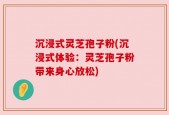 沉浸式灵芝孢子粉(沉浸式体验：灵芝孢子粉带来身心放松)
