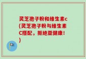灵芝孢子粉和维生素c(灵芝孢子粉与维生素C搭配，拒绝亚健康！)