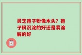 灵芝孢子粉像木头？孢子粉沉淀的好还是易溶解的好