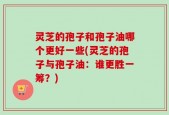 灵芝的孢子和孢子油哪个更好一些(灵芝的孢子与孢子油：谁更胜一筹？)