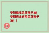 孕妇能吃灵芝孢子油(孕期安全食用灵芝孢子油！)
