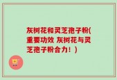 灰树花和灵芝孢子粉(重要功效 灰树花与灵芝孢子粉合力！)