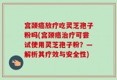 宫颈癌放疗吃灵芝孢子粉吗(宫颈癌治疗可尝试使用灵芝孢子粉？—解析其疗效与安全性)