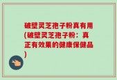破壁灵芝孢子粉真有用(破壁灵芝孢子粉：真正有效果的健康保健品)