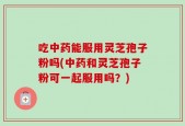 吃中药能服用灵芝孢子粉吗(中药和灵芝孢子粉可一起服用吗？)