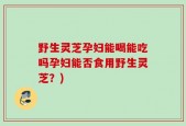 野生灵芝孕妇能喝能吃吗孕妇能否食用野生灵芝？)