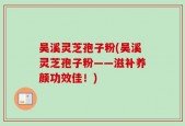 吴溪灵芝孢子粉(吴溪灵芝孢子粉——滋补养颜功效佳！)