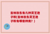 吉林敖东有几种灵芝孢子粉(吉林敖东灵芝孢子粉有哪些种类？)