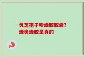 灵芝孢子粉蜂胶胶囊？蜂奥蜂胶是真的