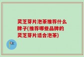 灵芝芽片泡茶推荐什么牌子(推荐哪些品牌的灵芝芽片适合泡茶)