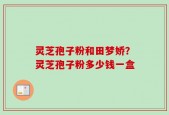 灵芝孢子粉和田梦娇？灵芝孢子粉多少钱一盒