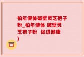 柏年健体破壁灵芝孢子粉_柏年健体 破壁灵芝孢子粉  促进健康)