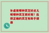 补虚用哪种灵芝好点儿呢哪种灵芝更好用？选择正确的灵芝有助于健康