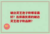 破边灵芝孢子粉哪家最好？选择最优质的破边灵芝孢子粉品牌？