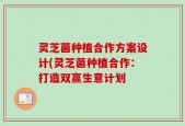 灵芝菌种植合作方案设计(灵芝菌种植合作：打造双赢生意计划