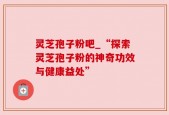 灵芝孢子粉吧_“探索灵芝孢子粉的神奇功效与健康益处”