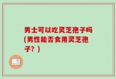 男士可以吃灵芝孢子吗(男性能否食用灵芝孢子？)