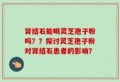 肾结石能喝灵芝孢子粉吗？？探讨灵芝孢子粉对肾结石患者的影响？