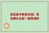 灵芝孢子粉煲乌鸡？灵芝跟什么配一起煲汤好