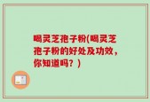 喝灵芝孢子粉(喝灵芝孢子粉的好处及功效，你知道吗？)