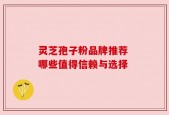 灵芝孢子粉品牌推荐 哪些值得信赖与选择