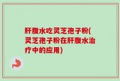 肝腹水吃灵芝孢子粉(灵芝孢子粉在肝腹水治疗中的应用)