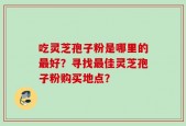 吃灵芝孢子粉是哪里的最好？寻找最佳灵芝孢子粉购买地点？
