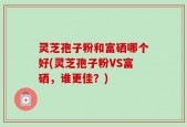 灵芝孢子粉和富硒哪个好(灵芝孢子粉VS富硒，谁更佳？)