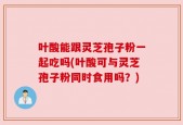 叶酸能跟灵芝孢子粉一起吃吗(叶酸可与灵芝孢子粉同时食用吗？)