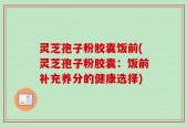 灵芝孢子粉胶囊饭前(灵芝孢子粉胶囊：饭前补充养分的健康选择)