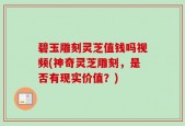 碧玉雕刻灵芝值钱吗视频(神奇灵芝雕刻，是否有现实价值？)