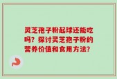 灵芝孢子粉起球还能吃吗？探讨灵芝孢子粉的营养价值和食用方法？