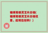 雅博葛根灵芝片价格(雅博葛根灵芝片价格优惠，趁现在抢购！)