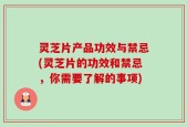 灵芝片产品功效与禁忌(灵芝片的功效和禁忌，你需要了解的事项)