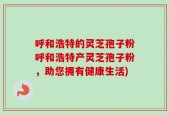 呼和浩特的灵芝孢子粉呼和浩特产灵芝孢子粉，助您拥有健康生活)