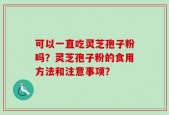 可以一直吃灵芝孢子粉吗？灵芝孢子粉的食用方法和注意事项？