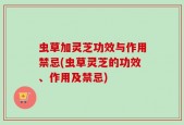 虫草加灵芝功效与作用禁忌(虫草灵芝的功效、作用及禁忌)