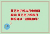 灵芝孢子粉与丹参粉同服吗(灵芝孢子粉和丹参粉可以一起服用吗？)