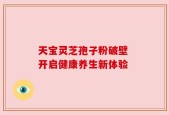 天宝灵芝孢子粉破壁 开启健康养生新体验