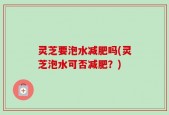 灵芝要泡水减肥吗(灵芝泡水可否减肥？)