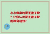小小疯卖的灵芝孢子粉？让你认识灵芝孢子粉的神奇功效？